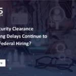 Why Security Clearance Processing Delays Continue to Impact Federal Hiring?
